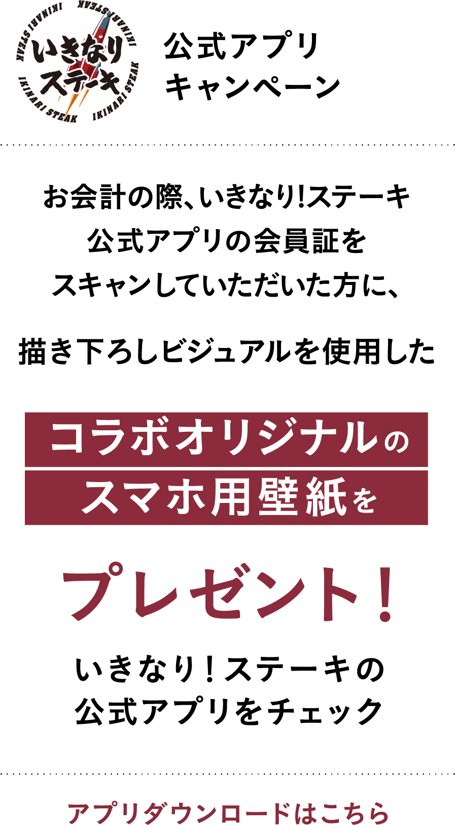 いきなりステーキ 公式アプリキャンペーン お会計の際、いきなり!ステーキ公式アプリの会員証をスキャンしていただいた方に、描き下ろしビジュアルを使用したコラボオリジナルのスマホ用壁紙をプレゼント！ いきなり！ステーキの公式アプリをチェック アプリダウンロードはこちら
